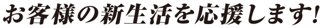 お客様の新生活を応援します！