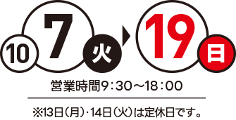 10月7（火）～19日（日）営業時間：9：30～18：00※13日（月）・14日（火）は定休日です。