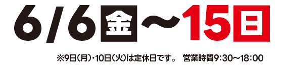 6月6（金）～15日（日）営業時間：9：30～18：00※9日（月）・10日（火）は定休日です。