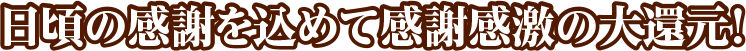 日頃の感謝を込めて感謝感激の大還元！