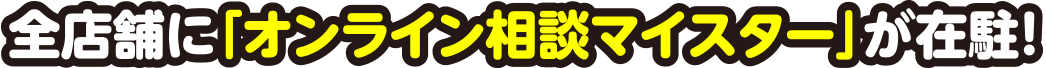 全店舗に「オンライン相談マイスター」が在駐！
