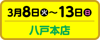 3月8日（火）～13日（日）八戸本店