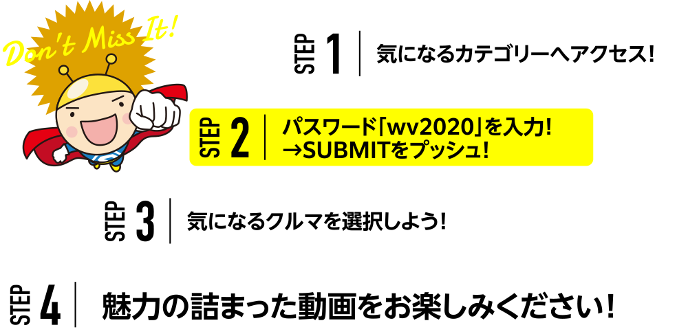 STEP1.気になるカテゴリーへアクセス！STEP2.パスワード「wv2020」を入力！→SUBMITをプッシュ！STEP3.気になるクルマを選択しよう！STEP4.魅力の詰まった動画をお楽しみください！