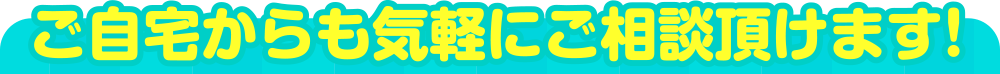 ご自宅からも気軽にご相談頂けます！