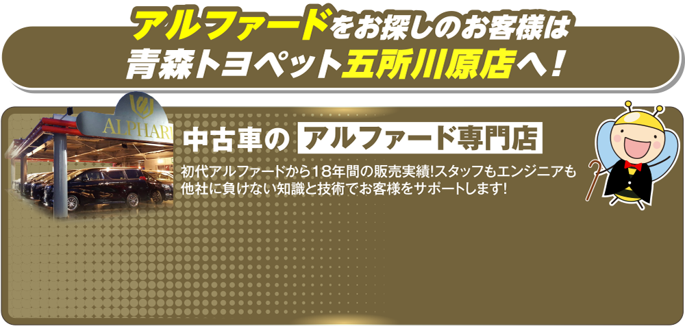 アルファードをお探しのお客様は青森トヨペット五所川原店へ！中古車のアルファード専門店、初代アルファードから18年間の販売実績！スタッフもエンジニアも他社に負けない知識と技術でお客様をサポートします！