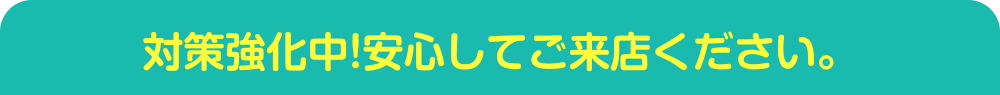 対策強化中！安心してご来店ください。