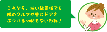 これなら、狭い駐車場でも隣の車や壁にドアをぶつける心配もないわね!