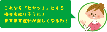 これなら「ヒヤッ!」とする機会も減りそうね!ますます運転が楽しくなるわ!