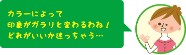 カラーによって印象がガラリと変わるわね!どれがいいか迷っちゃう