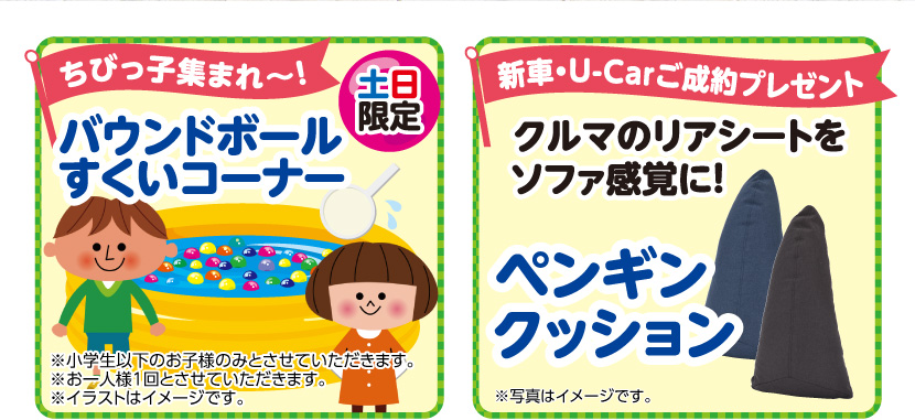 ちびっ子集まれ~!土日限定バウンドボールすくいコーナー ※小学生以下のお子様のみとさせていただきます。※お一人様1回とさせていただきます。※イラストはイメージです。 新車・U-Carご成約プレゼント クルマのリアシートをソファ感覚に!ペンギンクッション ※写真はイメージです。