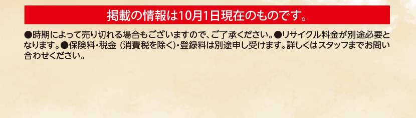 掲載の情報は10月1日現在のものです。●時期によって売り切れる場合もございますので、ご了承ください。●リサイクル料金が別途必要となります。●保険料・税金(消費税を除く)・登録料は別途申し受けます。詳しくはスタッフまでお問い合わせください。