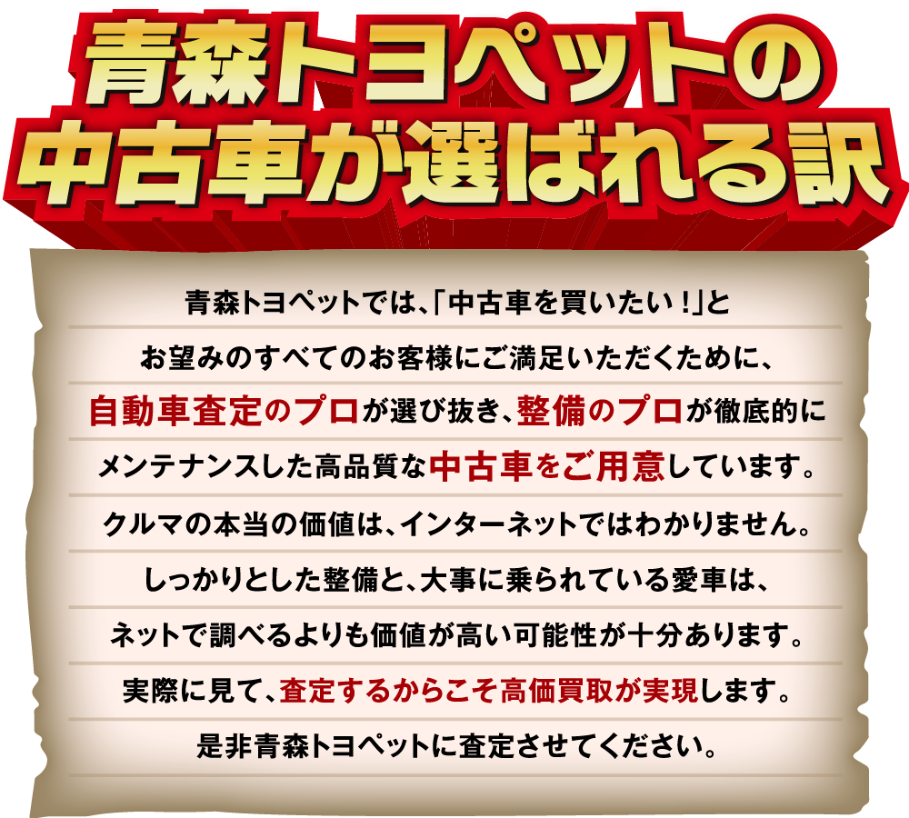 青森トヨペットでは、「中古車を買いたい!」とお望みのすべてのお客様にご満足いただくために、自動車査定のプロが選び抜き、整備のプロが徹底的にメンテナンスした高品質な中古車をご用意しています。クルマの本当の価値は、インターネットではわかりません。しっかりとした整備と、大事に乗られている愛車は、ネットで調べるよりも価値が高い可能性が十分あります。実際に見て、査定するからこそ高価買取が実現します。是非青森トヨペットに査定させてください。