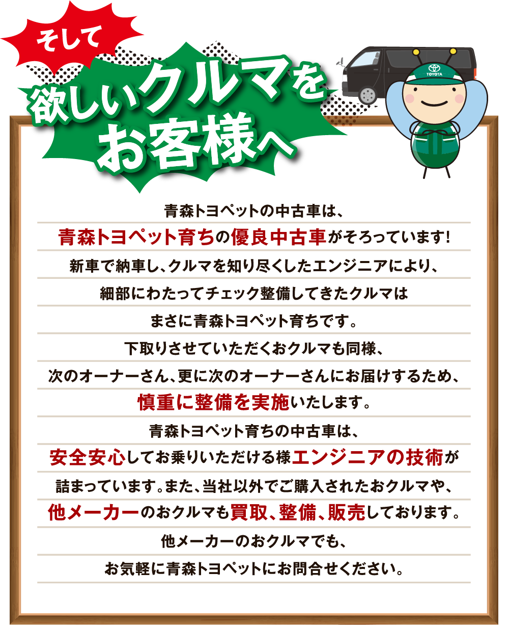 青森トヨペットの中古車は、青森トヨペット育ちの優良中古車がそろっています！新車で納車し、クルマを知り尽くしたエンジニアにより、細部にわたってチェック整備してきたクルマはまさに青森トヨペット育ちです。下取りさせていただくおクルマも同様、次のオーナーさん、更に次のオーナーさんにお届けするため、慎重に整備を実施いたします。青森トヨペット育ちの中古車は、安全安心してお乗りいただける様エンジニアの技術が詰まっています。また、当社以外でご購入されたおクルマや、他メーカーのおクルマも買取、整備、販売しております。他メーカーのおクルマでも、お気軽に青森トヨペットにお問合せください。