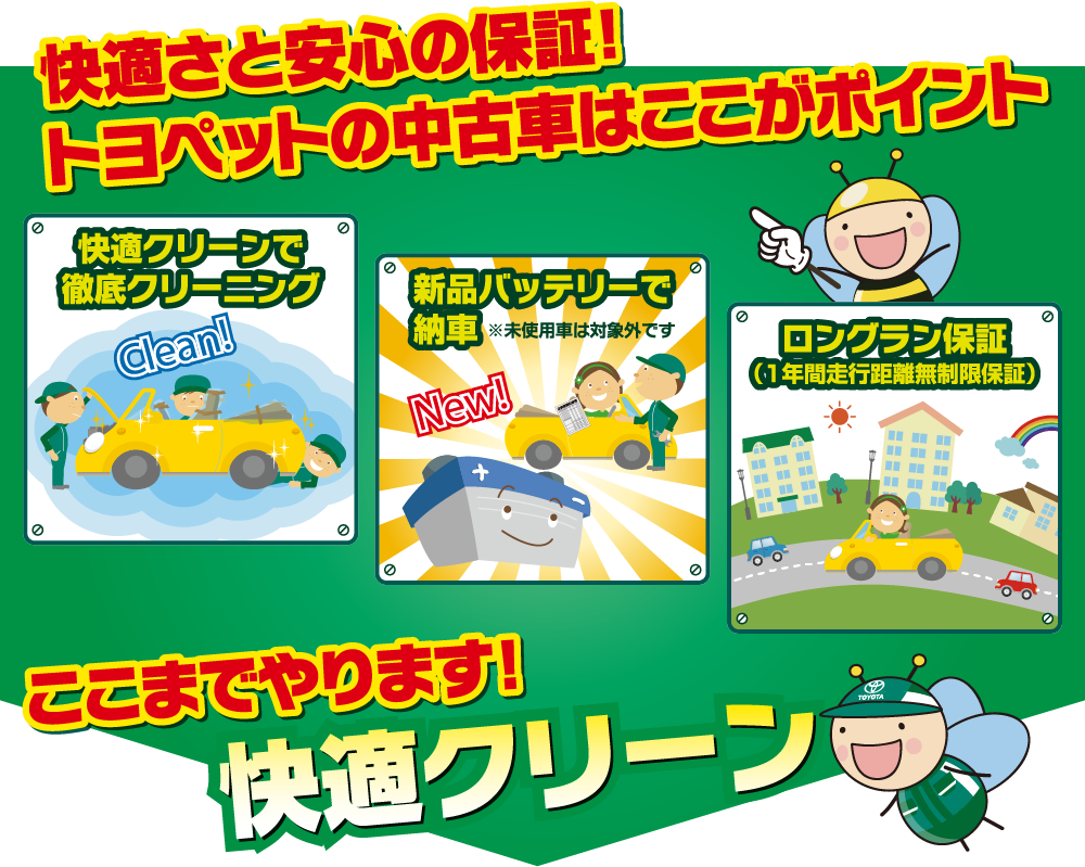 快適さと安心の保証!トヨペットの中古車はここがポイント 快適クリーンで徹底クリーニング 新品バッテリーで納車※未使用車は対象外です ロングラン保証(1年間走行距離無制限保証) ここまでやります!快適クリーン