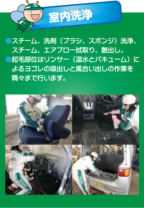 室内洗浄●スチーム、洗剤(ブラシ、スポンジ)洗浄、 スチーム、エアブロー拭取り、艶出し。●起毛部位はリンサー(温水とバキューム)によるヨゴレの吸出しと風合い出しの作業を隅々まで行います。