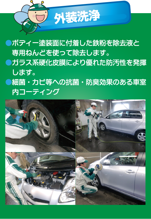 外装洗浄●ボディー塗装面に付着した鉄粉を除去液と専用ねんどを使って除去します。●ガラス系硬化皮膜により優れた防汚性を発揮 します。●細菌・カビ等への抗菌・防臭効果のある車室内コーティング