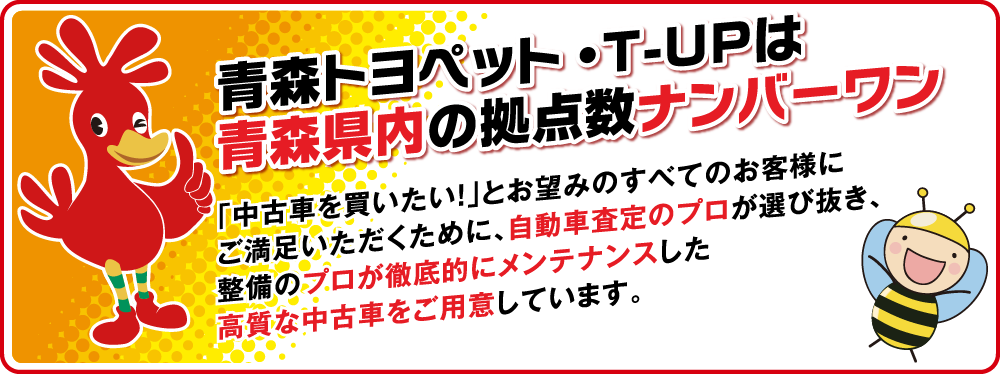 青森トヨペット・T-UPは青森県内の拠点数ナンバーワン 「中古車を買いたい!」とお望みのすべてのお客様にご満足いただくために、自動車査定のプロが選び抜き、整備のプロが徹底的にメンテナンスした高質な中古車をご用意しています。