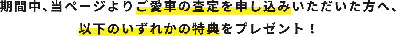 期間中、当ページよりご愛車の査定を申し込みいただいた方へ、以下のいずれかの特典をプレゼント！